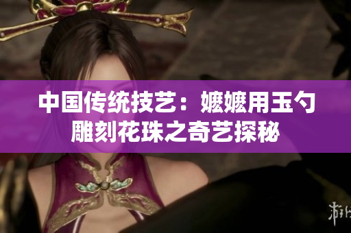 中国传统技艺：嬷嬷用玉勺雕刻花珠之奇艺探秘