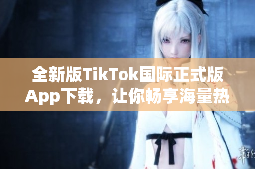 全新版TikTok国际正式版App下载，让你畅享海量热点视频