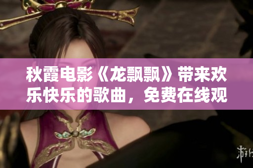 秋霞电影《龙飘飘》带来欢乐快乐的歌曲，免费在线观看！