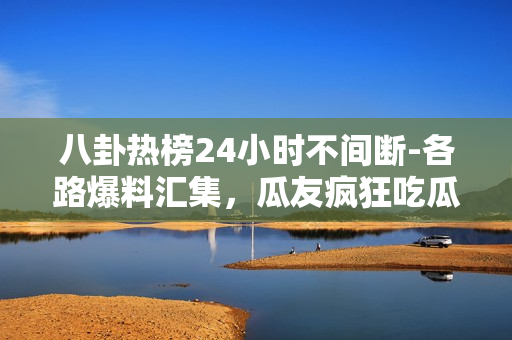 八卦热榜24小时不间断-各路爆料汇集，瓜友疯狂吃瓜！