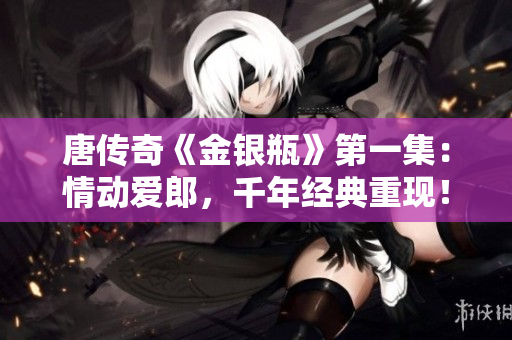 唐传奇《金银瓶》第一集：情动爱郎，千年经典重现！