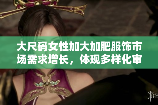 大尺码女性加大加肥服饰市场需求增长，体现多样化审美标准