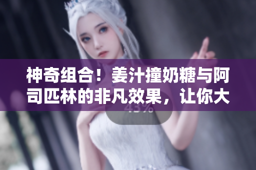 神奇组合！姜汁撞奶糖与阿司匹林的非凡效果，让你大开眼界！