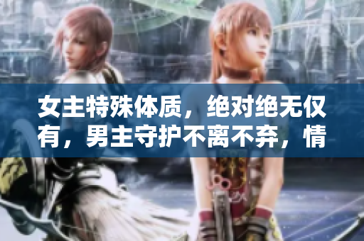 女主特殊体质，绝对绝无仅有，男主守护不离不弃，情定终身的古言故事