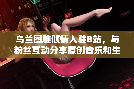 乌兰图雅倾情入驻B站，与粉丝互动分享原创音乐和生活点滴