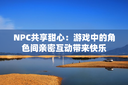 NPC共享甜心：游戏中的角色间亲密互动带来快乐