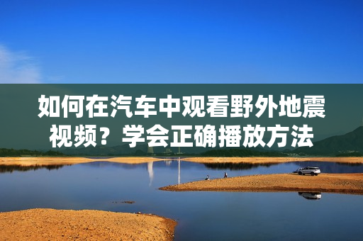 如何在汽车中观看野外地震视频？学会正确播放方法