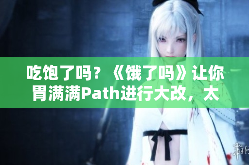 吃饱了吗？《饿了吗》让你胃满满Path进行大改，太过变化