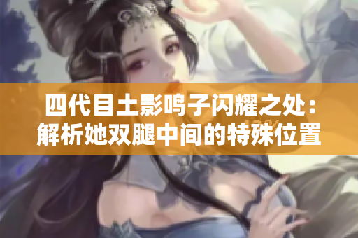 四代目土影鸣子闪耀之处：解析她双腿中间的特殊位置的原因