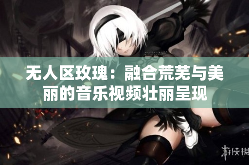 无人区玫瑰：融合荒芜与美丽的音乐视频壮丽呈现