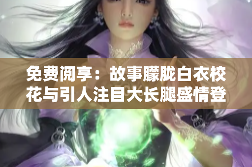 免费阅享：故事朦胧白衣校花与引人注目大长腿盛情登场