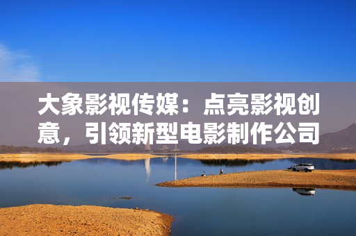 大象影视传媒：点亮影视创意，引领新型电影制作公司