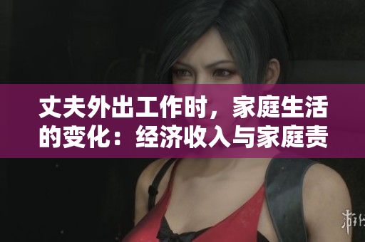 丈夫外出工作时，家庭生活的变化：经济收入与家庭责任的平衡。
