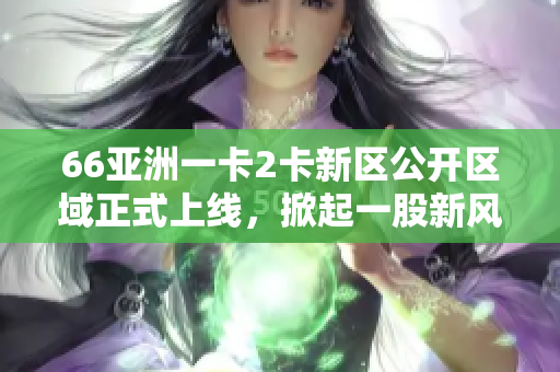 66亚洲一卡2卡新区公开区域正式上线，掀起一股新风潮