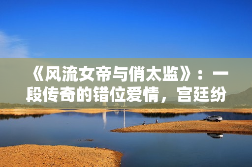 《风流女帝与俏太监》：一段传奇的错位爱情，宫廷纷争与禁忌之战