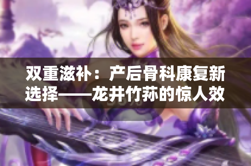 双重滋补：产后骨科康复新选择——龙井竹荪的惊人效益