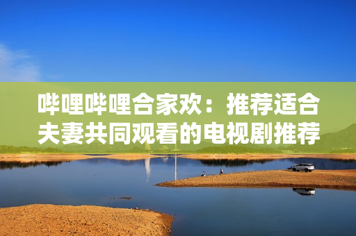 哔哩哔哩合家欢：推荐适合夫妻共同观看的电视剧推荐