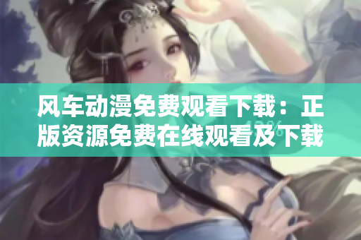 风车动漫免费观看下载：正版资源免费在线观看及下载服务