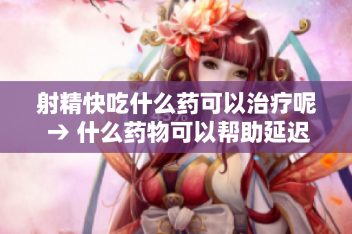 射精快吃什么药可以治疗呢 → 什么药物可以帮助延迟射精？