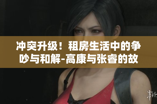 冲突升级！租房生活中的争吵与和解-高康与张睿的故事