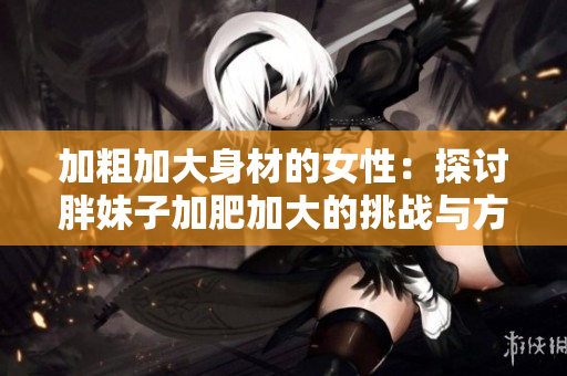 加粗加大身材的女性：探讨胖妹子加肥加大的挑战与方法