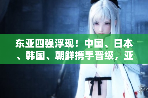 东亚四强浮现！中国、日本、韩国、朝鲜携手晋级，亚洲力量崛起