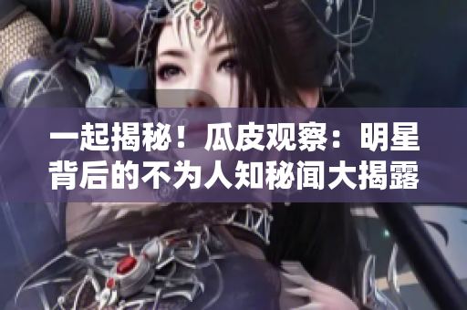 一起揭秘！瓜皮观察：明星背后的不为人知秘闻大揭露
