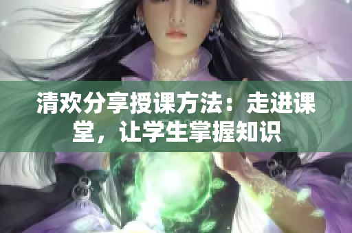 清欢分享授课方法：走进课堂，让学生掌握知识