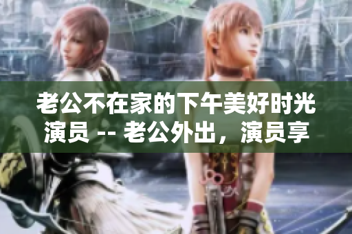 老公不在家的下午美好时光演员 -- 老公外出，演员享受下午时光