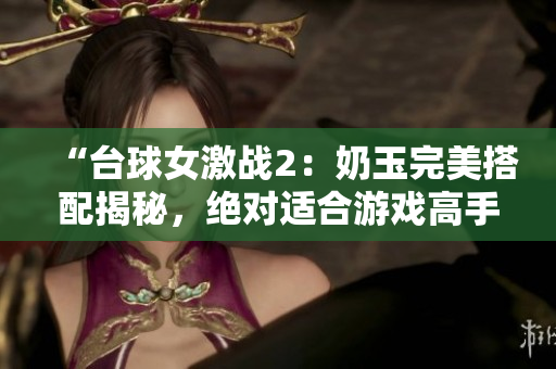 “台球女激战2：奶玉完美搭配揭秘，绝对适合游戏高手！”