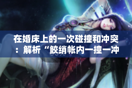在婚床上的一次碰撞和冲突：解析“鲛绡帐内一撞一冲”的意义