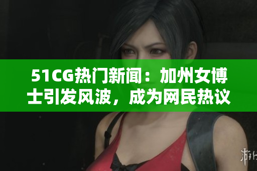 51CG热门新闻：加州女博士引发风波，成为网民热议焦点