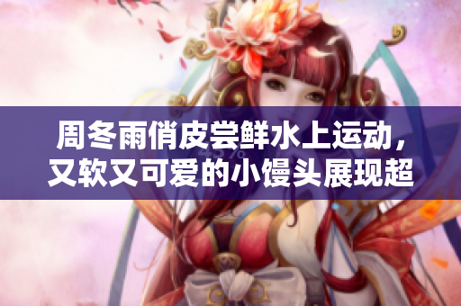 周冬雨俏皮尝鲜水上运动，又软又可爱的小馒头展现超萌魅力