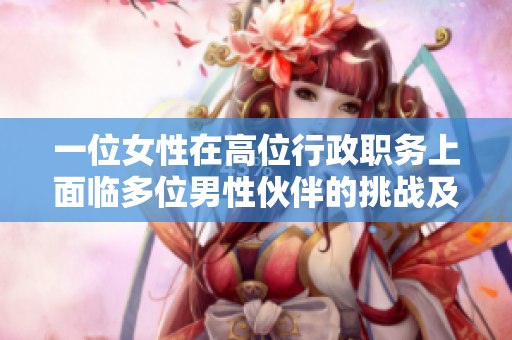 一位女性在高位行政职务上面临多位男性伙伴的挑战及情感故事