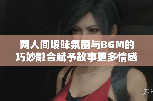 两人间暧昧氛围与BGM的巧妙融合赋予故事更多情感涵义