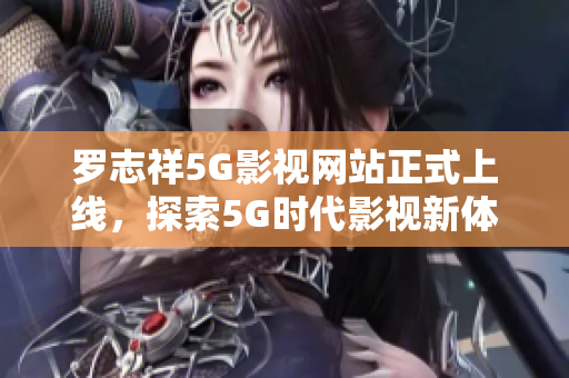 罗志祥5G影视网站正式上线，探索5G时代影视新体验