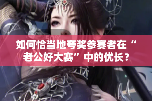 如何恰当地夸奖参赛者在“老公好大赛”中的优长？