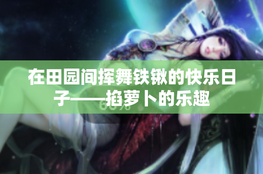 在田园间挥舞铁锹的快乐日子——掐萝卜的乐趣