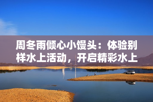 周冬雨倾心小馒头：体验别样水上活动，开启精彩水上之旅