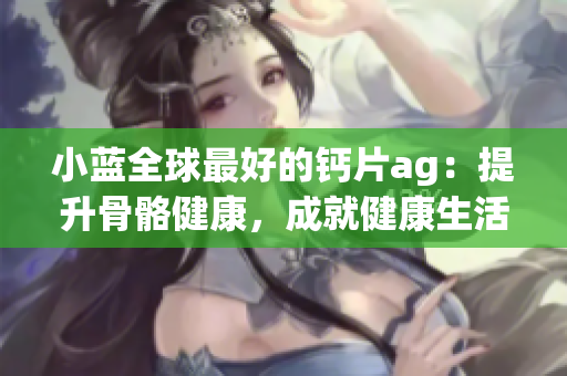 小蓝全球最好的钙片ag：提升骨骼健康，成就健康生活