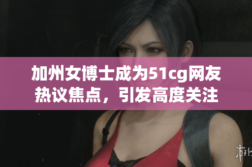 加州女博士成为51cg网友热议焦点，引发高度关注