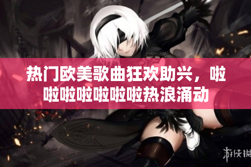 热门欧美歌曲狂欢助兴，啦啦啦啦啦啦啦热浪涌动