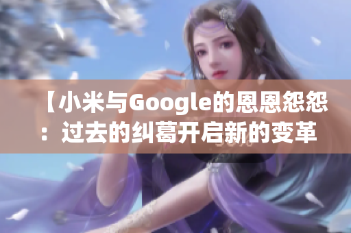 【小米与Google的恩恩怨怨：过去的纠葛开启新的变革之路】