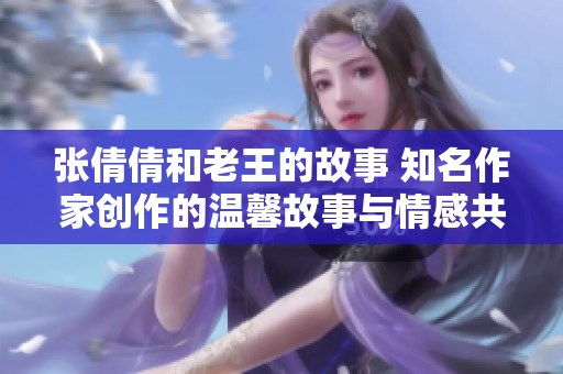 张倩倩和老王的故事 知名作家创作的温馨故事与情感共鸣