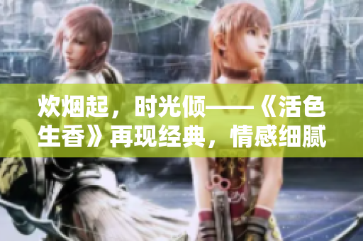 炊烟起，时光倾——《活色生香》再现经典，情感细腻，精妙绝伦