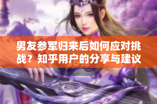 男友参军归来后如何应对挑战？知乎用户的分享与建议