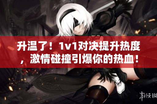 升温了！1v1对决提升热度，激情碰撞引爆你的热血！