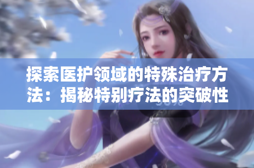 探索医护领域的特殊治疗方法：揭秘特别疗法的突破性进展