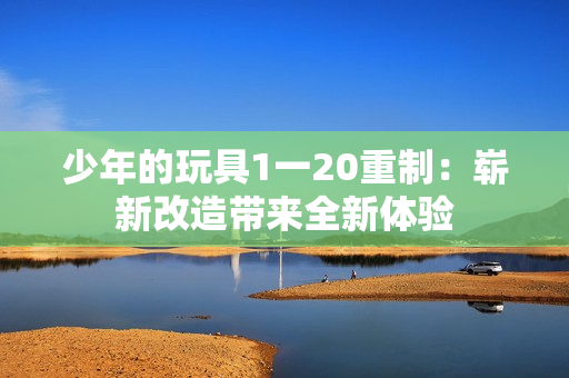 少年的玩具1一20重制：崭新改造带来全新体验