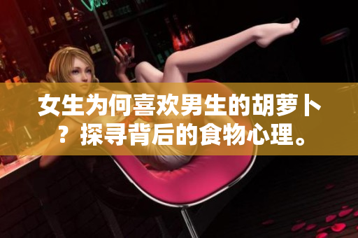 女生为何喜欢男生的胡萝卜？探寻背后的食物心理。
